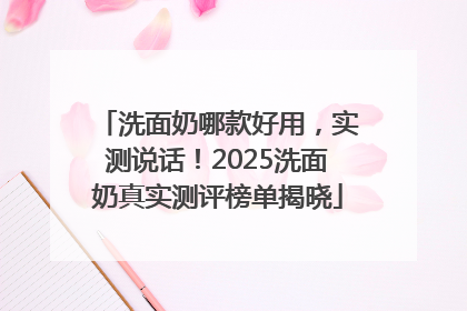 洗面奶哪款好用，实测说话！2025洗面奶真实测评榜单揭晓