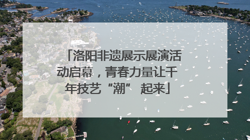 洛阳非遗展示展演活动启幕，青春力量让千年技艺“潮” 起来