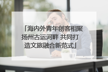 海内外青年创客相聚扬州古运河畔 共同打造文旅融合新范式