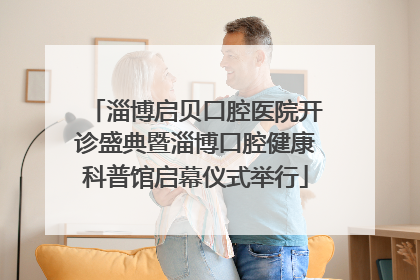 淄博启贝口腔医院开诊盛典暨淄博口腔健康科普馆启幕仪式举行