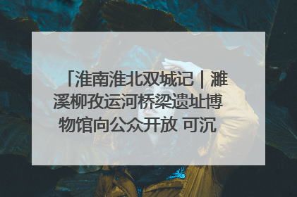 淮南淮北双城记｜濉溪柳孜运河桥梁遗址博物馆向公众开放 可沉浸式触摸历史