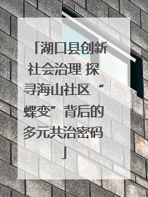 湖口县创新社会治理 探寻海山社区“蝶变”背后的多元共治密码