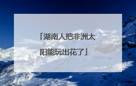 湖南人把非洲太阳能玩出花了