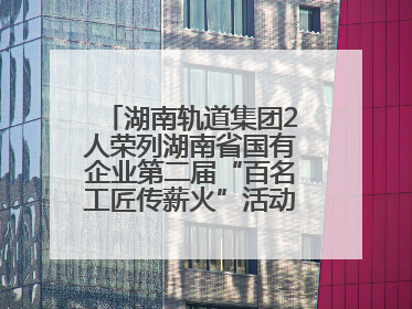 湖南轨道集团2人荣列湖南省国有企业第二届“百名工匠传薪火”活动“国企工匠”人才宣传名单