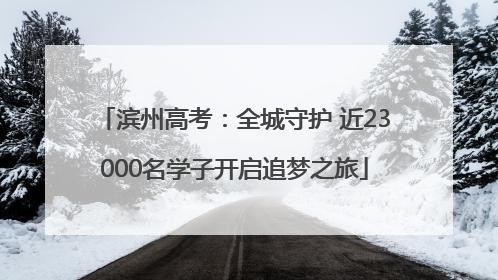 滨州高考：全城守护 近23000名学子开启追梦之旅