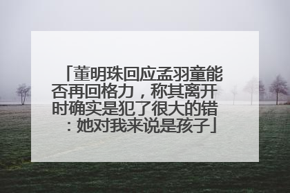 董明珠回应孟羽童能否再回格力，称其离开时确实是犯了很大的错：她对我来说是孩子