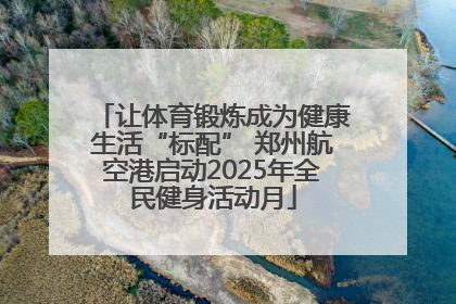 让体育锻炼成为健康生活“标配” 郑州航空港启动2025年全民健身活动月