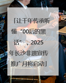 让千年传承听懂“00后的黑话”，2025年长沙非遗宣传推广月将启动