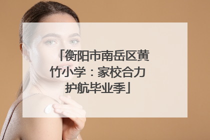 衡阳市南岳区黄竹小学：家校合力护航毕业季
