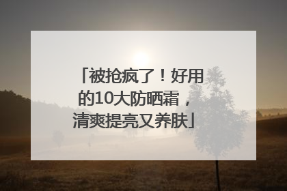 被抢疯了！好用的10大防晒霜，清爽提亮又养肤