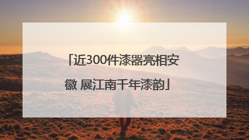 近300件漆器亮相安徽 展江南千年漆韵
