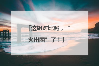 这组对比照，“火出圈”了！