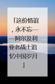 这份情谊，永不忘——阿尔及利亚老战士追忆中国岁月