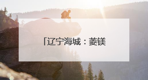 辽宁海城：菱镁之都的绿色蝶变