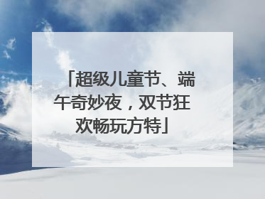 超级儿童节、端午奇妙夜，双节狂欢畅玩方特