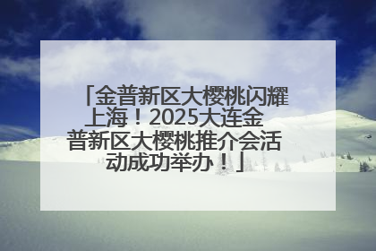 金普新区大樱桃闪耀上海！2025大连金普新区大樱桃推介会活动成功举办！