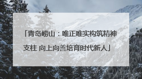 青岛崂山：唯正唯实构筑精神支柱 向上向善培育时代新人