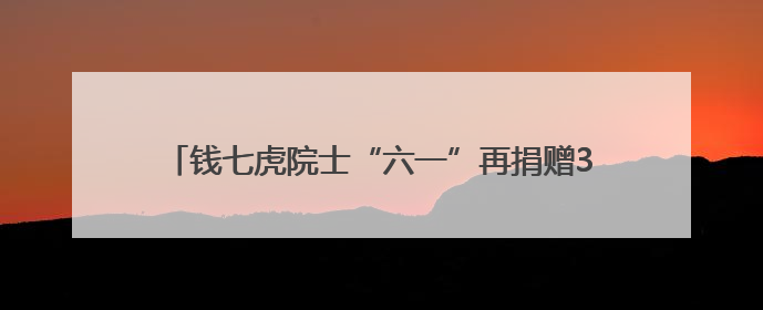 钱七虎院士“六一”再捐赠30万，累计捐赠超2350万