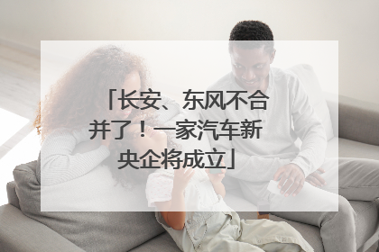 长安、东风不合并了！一家汽车新央企将成立