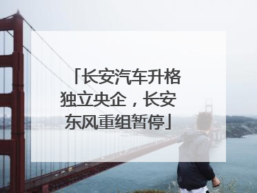 长安汽车升格独立央企，长安东风重组暂停