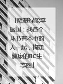隆基绿能李振国：找各个环节有本事的人一起，构建健康的BC生态圈