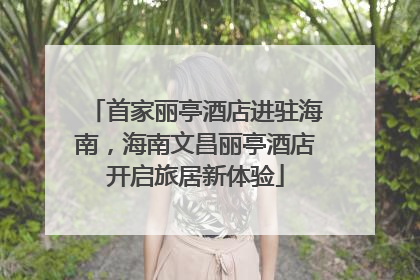 首家丽亭酒店进驻海南，海南文昌丽亭酒店开启旅居新体验