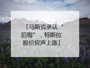 马斯克承认“后悔”，特斯拉股价应声上涨