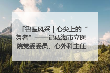 鲁医风采｜心尖上的“舞者”——记威海市立医院党委委员、心外科主任、主任医师景昊