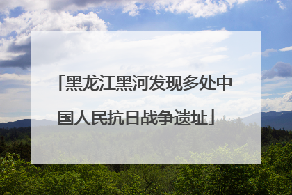 黑龙江黑河发现多处中国人民抗日战争遗址