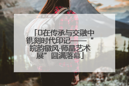 ﻿在传承与交融中镌刻时代印记——“皖韵徽风·师晶艺术展”圆满落幕