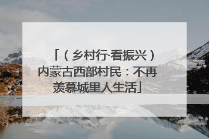（乡村行·看振兴）内蒙古西部村民：不再羡慕城里人生活