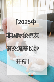 2025中非国际象棋友谊交流赛长沙开幕