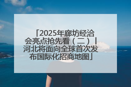 2025年廊坊经洽会亮点抢先看（二）丨河北将面向全球首次发布国际化招商地图