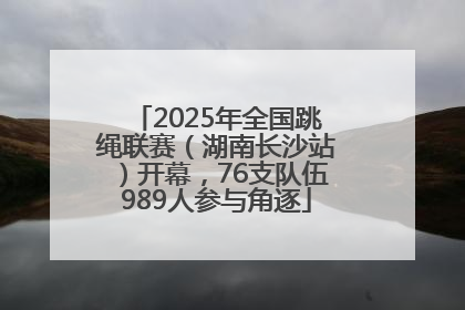 2025年全国跳绳联赛（湖南长沙站）开幕，76支队伍989人参与角逐