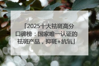 2025十大祛斑高分口碑榜：国家唯一认证的祛斑产品，抑斑+抗氧