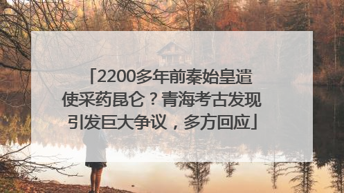 2200多年前秦始皇遣使采药昆仑？青海考古发现引发巨大争议，多方回应