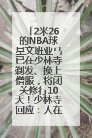 2米26的NBA球星文班亚马已在少林寺剃发、换上僧服，将闭关修行10天！少林寺回应：人在寺里