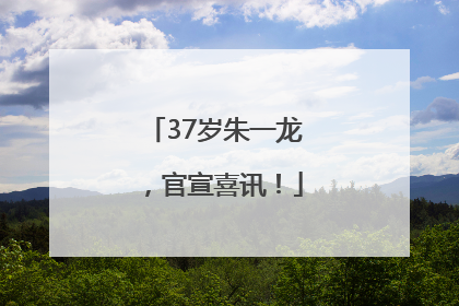 37岁朱一龙，官宣喜讯！