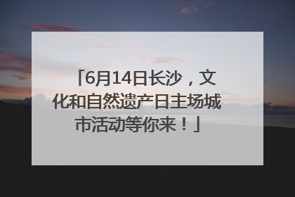 6月14日长沙，文化和自然遗产日主场城市活动等你来！