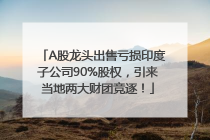 A股龙头出售亏损印度子公司90%股权，引来当地两大财团竞逐！